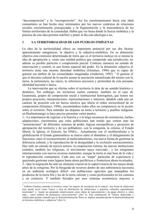 ―descomposición‖ y la ―recomposición‖. Así los cuestionamientos hacia este ideal
comunitario se han hecho muy terminantes por los nuevos contextos de relaciones
sociales crecientemente jerarquizadas y la fragmentación y la trascendencia de los
límites territoriales de la comunidad. Habrá que ver hasta dónde la fuerza simbólica y la
práctica de esta idea permite redefinir y poner al día esta ideología o no.

1        LA TERRITORIALIDAD DE LOS PUEBLOS INDÍGENAS

La idea de la territorialidad ofrece un importante potencial por sus dos facetas
aparentemente antagónicas: la objetiva y la subjetiva-simbólica. En su dimensión
objetiva esta extensión determinada de tierra que es el territorio incluye en sí misma la
idea de apropiación y, como una entidad política que comprende una jurisdicción, no
admite su posible partición o comprensión parcial. Contiene entonces un sentido de
intervención y control, es una forma espacial del poder. En la dimensión subjetiva el
territorio tiene una enorme densidad simbólica (Giménez, 1996) que es capaz de
generar ese ámbito de las comunidades imaginadas (Anderson, 1993). 1 O generar el
que el discurso cultural de la nación asuma la asociación naturalizada del mismo con la
tierra, la pertenencia, las raíces, la referencia necesaria y primordial de esta presunta
identidad nacional o étnica.
     La intervención que se efectúa sobre el territorio le dota de un sentido histórico y
dinámico. Sin embargo, los territorios suelen contener, también en el caso de
Guatemala, grupos de composición social e institucional heterogénea, que tienen sus
propios proyectos, interpretaciones, representaciones e intereses, dándole cada uno un
carácter de posesión con tal fuerza emotiva que afecta al orden sociocultural de su
comprensión (Giménez, 1996), encontrándose todos ellos en competencia en la acción
sobre el territorio. Para entender las disputas en torno a territorio y pueblos indígenas
en Huehuetenango se hace preciso presentar varios puntos:
1.- La importancia de regresar a la historia y a la larga secuencia de resistencias, luchas,
adaptaciones, sincretismos que estas poblaciones han tenido que sortear ante las
―penetraciones‖ de diferentes sistemas de poder, lógicas sociopolíticas y proyectos de
apropiación del territorio y de sus pobladores: con la conquista, la colonia, el Estado
liberal, la Iglesia, el Ejército, las ONGs... Actualmente con el neoliberalismo y la
globalización el Estado guatemalteco se mueve entre el abandono y el delegamiento de
funciones; entre el reconocimiento al multiculturalismo, esa nueva forma de gestionar la
diferencia cultural, y la reproducción de la desigualdad y la exclusión socioeconómica.
Hay todo un cúmulo de nuevos actores: la cooperación externa, las nuevas instituciones
estatales, también las religiosas, el movimiento maya renovado... y los emigrantes
internacionales con nuevos recursos materiales, aunque la tierra es aún base de la vida y
la reproducción comunitaria. Cada uno con su ―mapa‖ particular de experiencia y
queriendo gestionar estos lugares hasta ahora periféricos y fronterizos ahora revaluados.
2.- Que la migración ha sido un elemento crucial en la supervivencia de los mayas desde
antes de la conquista. Por la búsqueda de recursos dentro de una subsistencia necesaria
en un ambiente ecológico difícil: son poblaciones agrícolas que manejaban los
productos de la tierra fría y los de la tierra caliente y como profesionales en los caminos
y en comercio. Y también forzados por esos sistemas económicos mayores o

1
  Gilberto Giménez entiende el territorio como "un espacio de inscripción de la cultura", una forma de objetivarse
ésta; puede servir como "marco o área de distribución de instituciones y prácticas culturales espacialmente
localizadas"; y, "puede ser apropiado subjetivamente como objeto de representación y de apego afectivo y, sobre
todo,... como símbolo de pertenencia socio-territorial" (ibid: 6). Esta combinación de "formas objetivadas y
subjetivadas permite entender que la 'desterritorialización' física no implica automáticamente la desterritorialización
en términos simbólicos y subjetivos" (ibid: 6).


                                                                                                                     8
 