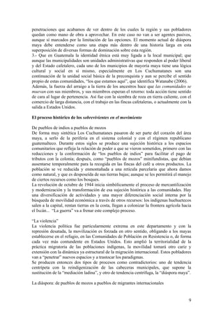 penetraciones que acabamos de ver dentro de los cuales la región y sus pobladores
quedan como mano de obra a aprovechar. En este caso no van a ser agentes pasivos,
aunque sí marcados por la limitación de las opciones. El momento actual de diáspora
maya debe entenderse como una etapa más dentro de una historia larga en esta
superposición de diversas formas de dominación sobre esta región.
3.- Que en Guatemala la identidad étnica está muy ligada a la local municipal; que
aunque las municipalidades son unidades administrativas que responden al poder liberal
y del Estado cafetalero, cada uno de los municipios de mayoría maya tiene una lógica
cultural y social en sí mismo, especialmente en Los Cuchumatanes son una
continuación de la unidad social básica de la preconquista y aun se percibe el sentido
propio de estas comunidades, ―los que estamos aquí‖, que identifica Watanabe (2006).
Además, la fuerza del arraigo a la tierra de los ancestros hace que las comunidades se
muevan con sus miembros, y sus miembros esperan el retorno: toda acción tiene sentido
de cara al lugar de pertenencia. Así fue con la siembra de roza en tierra caliente, con el
comercio de larga distancia, con el trabajo en las fincas cafetaleras, o actualmente con la
salida a Estados Unidos.

El proceso histórico de los sobrevivientes en el movimiento

De pueblos de indios a pueblos de mozos
De forma muy sintética Los Cuchumatanes pasaron de ser parte del corazón del área
maya, a serlo de la periferia en el sistema colonial y con el régimen republicano
guatemalteco. Durante estos siglos se produce una sujeción histórica a los espacios
comunitarios que refleja la relación de poder a que se vieron sometidos, primero con las
reducciones y la conformación de ―los pueblos de indios‖ para facilitar el pago de
tributos con la colonia; después, como ―pueblos de mozos‖ minifundistas, que debían
ausentarse temporalmente para la recogida en las fincas del café u otros productos. La
población se ve reducida y enmontañada a una retícula parcelaria que ahora damos
como natural, y que es desposeída de sus tierras bajas; aunque se les permitirá el manejo
de ciertos recursos como los bosques.
La revolución de octubre de 1944 inicia simbólicamente el proceso de mercantilización
y modernización y la transformación de esa sujeción histórica a las comunidades. Hay
una diversificación de actividades y una mayor diferenciación social interna por la
búsqueda de movilidad económica a través de otros recursos: los indígenas huehuetecos
salen a la capital, rentan tierras en la costa, llegan a colonizar la frontera agrícola hacia
el Ixcán... ―La guerra‖ va a frenar este complejo proceso.

―La violencia‖
La violencia política fue particularmente extrema en este departamento y con la
represión desatada, la movilización es forzada en otro sentido, obligando a los mayas
establecerse en el refugio, en las Comunidades de Población en Resistencia o, de forma
cada vez más contundente en Estados Unidos. Esto amplió la territorialidad de la
práctica migratoria de las poblaciones indígenas, la movilidad tomará otro cariz y
extensión con la dinámica ya estructural de la migración internacional. Estos pobladores
van a ―penetrar‖ nuevos espacios y a trastocar los paradigmas.
Se producen entonces dos tipos de procesos como contradictorios: uno de tendencia
centrípeta con la reindigenización de las cabeceras municipales, que supone la
sustitución de la ―mediación ladina‖, y otro de tendencia centrífuga, la ―diáspora maya‖.

La diáspora: de pueblos de mozos a pueblos de migrantes internacionales


                                                                                           9
 