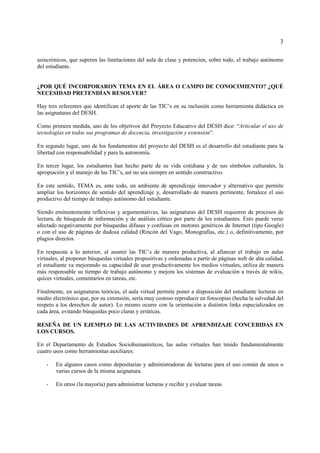 3

asincrónicos, que superen las limitaciones del aula de clase y potencien, sobre todo, el trabajo autónomo
del estudiante.


¿POR QUÉ INCORPORARON TEMA EN EL ÁREA O CAMPO DE CONOCIMIENTO? ¿QUÉ
NECESIDAD PRETENDÍAN RESOLVER?

Hay tres referentes que identifican el aporte de las TIC’s en su inclusión como herramienta didáctica en
las asignaturas del DESH.

Como primera medida, uno de los objetivos del Proyecto Educativo del DESH dice: “Articular el uso de
tecnologías en todos sus programas de docencia, investigación y extensión”.

En segundo lugar, uno de los fundamentos del proyecto del DESH es el desarrollo del estudiante para la
libertad con responsabilidad y para la autonomía.

En tercer lugar, los estudiantes han hecho parte de su vida cotidiana y de sus símbolos culturales, la
apropiación y el manejo de las TIC’s, así no sea siempre en sentido constructivo.

En este sentido, TEMA es, ante todo, un ambiente de aprendizaje innovador y alternativo que permite
ampliar los horizontes de sentido del aprendizaje y, desarrollado de manera pertinente, fortalece el uso
productivo del tiempo de trabajo autónomo del estudiante.

Siendo eminentemente reflexivas y argumentativas, las asignaturas del DESH requieren de procesos de
lectura, de búsqueda de información y de análisis crítico por parte de los estudiantes. Esto puede verse
afectado negativamente por búsquedas difusas y confusas en motores genéricos de Internet (tipo Google)
o con el uso de páginas de dudosa calidad (Rincón del Vago, Monografías, etc.) o, definitivamente, por
plagios directos.

En respuesta a lo anterior, al asumir las TIC’s de manera productiva, al afianzar el trabajo en aulas
virtuales, al proponer búsquedas virtuales propositivas y ordenadas a partir de páginas web de alta calidad,
el estudiante va mejorando su capacidad de usar productivamente los medios virtuales, utiliza de manera
más responsable su tiempo de trabajo autónomo y mejora los sistemas de evaluación a través de wikis,
quices virtuales, comentarios en tareas, etc.

Finalmente, en asignaturas teóricas, el aula virtual permite poner a disposición del estudiante lecturas en
medio electrónico que, por su extensión, sería muy costoso reproducir en fotocopias (hecha la salvedad del
respeto a los derechos de autor). Lo mismo ocurre con la orientación a distintos links especializados en
cada área, evitando búsquedas poco claras y erráticas.

RESEÑA DE UN EJEMPLO DE LAS ACTIVIDADES DE APRENDIZAJE CONCEBIDAS EN
LOS CURSOS.

En el Departamento de Estudios Sociohumanísticos, las aulas virtuales han tenido fundamentalmente
cuatro usos como herramientas auxiliares:

    -   En algunos casos como depositarias y administradoras de lecturas para el uso común de unos o
        varias cursos de la misma asignatura.

    -   En otros (la mayoría) para administrar lecturas y recibir y evaluar tareas
 