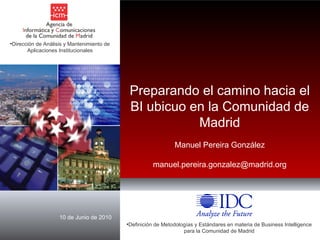 10 de Junio de 2010 ,[object Object],Preparando el camino hacia el BI ubicuo en la Comunidad de Madrid Manuel Pereira González [email_address] ,[object Object]