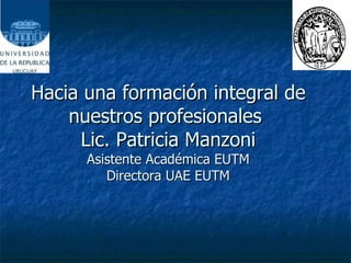 Hacia una formación integral de nuestros profesionales  Lic. Patricia Manzoni Asistente Académica EUTM Directora UAE EUTM 