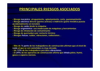 PRINCIPALES RIESGOS ASOCIADOS
- Riesgo mecánico: atrapamiento, aplastamiento, corte, punzonamiento
- Riesgo eléctrico directo (partes activas) e indirecto (parte metálica puesta
accidentalmente en tensión)
- Riesgo de caída desde la máquina
- Riesgo ergonómico: uso inadecuado de máquinas y herramientas
- Riesgo de inhalación de contaminante
- Riesgo de quemadura por contacto térmico
- Riesgos físicos: ruidos, vibraciones, radiaciones…
- Más de ¼ parte de los trabajadores de construcción afirman que el nivel de
ruido al que se ven sometidos es muy elevado.
- Un 13% de los trabajadores perciben vibraciones.
- El 29% de los operarios de construcción afirma que inhala polvo, humo,
gases o vapores nocivos.
 