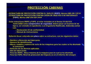 PROTECCIÓN CABINAS
ESTRUCTURA DE PROTECCIÓN CONTRA EL VUELCO (ROPS) Norma UNE-EN-13510
ESTRUCTURA DE PROTECCIÓN CONTRA CAÍDA DE OBJETOS O DE MATERIALES
(FOPS) Norma UNE-EN ISO-3449
Estas estructuras ROPS y FOPS, al estar incluidas en el Anexo IV del R.D.
1644/2008 como componentes de seguridad, deben pasar un Examen CE de
tipo o, ser enviado el expediente a un Organismo Notificado, debiendo contar
con:
- Declaración CE de conformidad
- Manual de instrucciones
Deberán llevar colocada una placa sobre su estructura, con los siguientes datos:
- Nombre y Dirección del fabricante
- Número de identificación
- Marca, modelo y número de serie de las máquinas para las cuales se ha diseñado
la estructura
- Relación de las Normas aplicadas
- Año de fabricación
- Para las ROPS : Masa máxima de la máquina para la cual se ha diseñado
- Para las FOPS: Nivel de protección del impacto (o en el informe del ensayo)
 