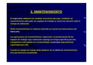 2. MANTENIMIENTO
El empresario adoptará las medidas necesarias para que, mediante un
mantenimiento adecuado, los equipos de trabajo se conserven durante todo el
tiempo de utilización.
Dicho mantenimiento se realizará teniendo en cuenta las instrucciones del
fabricante.
Las operaciones de mantenimiento, reparación o transformación de los
equipos de trabajo cuya realización suponga un riesgo específico para los
trabajadores sólo podrán ser encomendadas al personal especialmente
capacitado para ello.
Cuando un equipo de trabajo deba disponer de un diario de mantenimiento,
éste permanecerá actualizado.
 