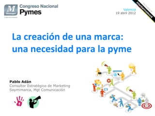 Valencia
                                     19 abril 2012




 La creación de una marca:  
 una necesidad para la pyme 

Pablo Adán
Consultor Estratégico de Marketing
Soymimarca, Mgt Comunicación
 