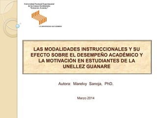 LAS MODALIDADES INSTRUCCIONALES Y SU
EFECTO SOBRE EL DESEMPEÑO ACADÉMICO Y
LA MOTIVACIÓN EN ESTUDIANTES DE LA
UNELLEZ GUANARE
Autora: Marelvy Sanoja, PhD.
Marzo 2014
 