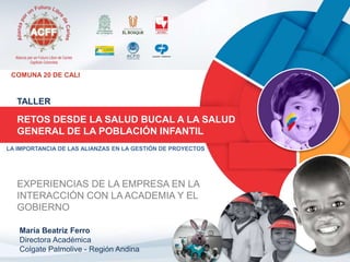 COMUNA 20 DE CALI 
TALLER 
RETOS DESDE LA SALUD BUCAL A LA SALUD 
GENERAL DE LA POBLACIÓN INFANTIL 
LA IMPORTANCIA DE LAS ALIANZAS EN LA GESTIÓN DE PROYECTOS 
EXPERIENCIAS DE LA EMPRESA EN LA 
INTERACCIÓN CON LA ACADEMIA Y EL 
GOBIERNO 
María Beatriz Ferro 
Directora Académica 
Colgate Palmolive - Región Andina 
 