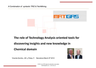 A Combination of syntactic TRIZ & TechMining..
                                  TechMining.




      The role of Technology Analysis oriented tools for 
      discovering insights and new knowledge in
      d                h     d     k   l d
      Chemical domain

    Vicente-Gomila, J.M. y Palop, F.   Barcelona March 6th 2012


                                        ©2012, triz XXI todos los derechos reservados
                                              <informa@triz.es>, www.triz.es
 