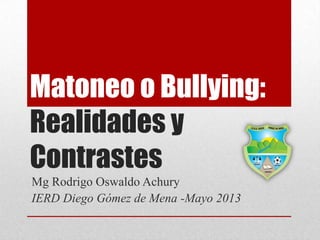 Matoneo o Bullying:
Realidades y
Contrastes
Mg Rodrigo Oswaldo Achury
IERD Diego Gómez de Mena -Mayo 2013
 