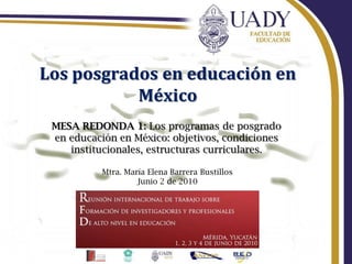 Los posgrados en educación en México MESA REDONDA 1: Los programas de posgrado en educación en México: objetivos, condiciones institucionales, estructuras curriculares. Mtra. María Elena Barrera Bustillos Junio 2 de 2010 