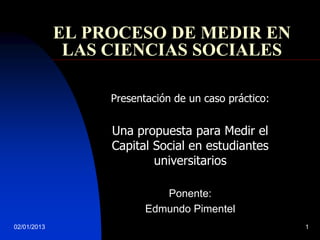 EL PROCESO DE MEDIR EN
              LAS CIENCIAS SOCIALES

                  Presentación de un caso práctico:


                  Una propuesta para Medir el
                  Capital Social en estudiantes
                          universitarios

                            Ponente:
                         Edmundo Pimentel
02/01/2013                                            1
 