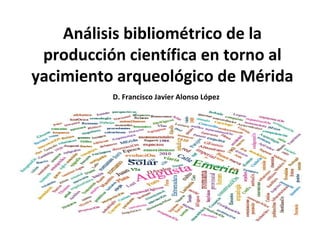 Análisis bibliométrico de la
producción científica en torno al
yacimiento arqueológico de Mérida
D. Francisco Javier Alonso López
 