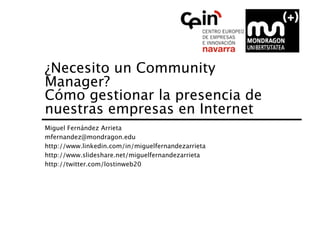 ¿Necesito un Community
Manager?  
Cómo gestionar la presencia de
nuestras empresas en Internet
Miguel Fernández Arrieta
mfernandez@mondragon.edu
http://www.linkedin.com/in/miguelfernandezarrieta
http://www.slideshare.net/miguelfernandezarrieta
http://twitter.com/lostinweb20
 