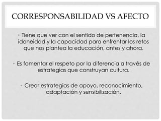 CORRESPONSABILIDAD VS AFECTO
• Tiene que ver con el sentido de pertenencia, la
idoneidad y la capacidad para enfrentar los retos
que nos plantea la educación, antes y ahora.
• Es fomentar el respeto por la diferencia a través de
estrategias que construyan cultura.
• Crear estrategias de apoyo, reconocimiento,
adaptación y sensibilización.
 