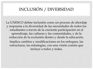 INCLUSIÓN / DIVERSIDAD
La UNESCO define inclusión como un proceso de abordaje
y respuesta a la diversidad de las necesidades de todos los
estudiantes a través de la creciente participación en el
aprendizaje, las culturas y las comunidades, y de la
reducción de la exclusión dentro y desde la educación.
Implica cambios y modificaciones en los enfoques, las
estructuras, las estrategias, con una visión común que
incluye a todos y todas.
 