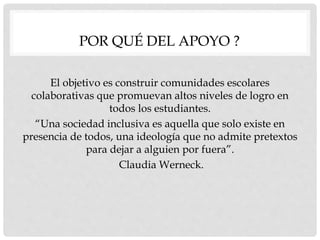 POR QUÉ DEL APOYO ?
El objetivo es construir comunidades escolares
colaborativas que promuevan altos niveles de logro en
todos los estudiantes.
“Una sociedad inclusiva es aquella que solo existe en
presencia de todos, una ideología que no admite pretextos
para dejar a alguien por fuera”.
Claudia Werneck.
 