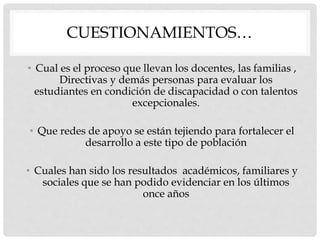 CUESTIONAMIENTOS…
• Cual es el proceso que llevan los docentes, las familias ,
Directivas y demás personas para evaluar los
estudiantes en condición de discapacidad o con talentos
excepcionales.
• Que redes de apoyo se están tejiendo para fortalecer el
desarrollo a este tipo de población
• Cuales han sido los resultados académicos, familiares y
sociales que se han podido evidenciar en los últimos
once años
 