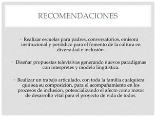 RECOMENDACIONES
• Realizar escuelas para padres, conversatorios, emisora
institucional y periódico para el fomento de la cultura en
diversidad e inclusión.
• Diseñar propuestas televisivas generando nuevos paradigmas
con interpretes y modelo lingüística.
• Realizar un trabajo articulado, con toda la familia cualquiera
que sea su composición, para el acompañamiento en los
procesos de inclusión, potencializando el afecto como motor
de desarrollo vital para el proyecto de vida de todos.
 