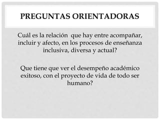 PREGUNTAS ORIENTADORAS
Cuál es la relación que hay entre acompañar,
incluir y afecto, en los procesos de enseñanza
inclusiva, diversa y actual?
Que tiene que ver el desempeño académico
exitoso, con el proyecto de vida de todo ser
humano?
 