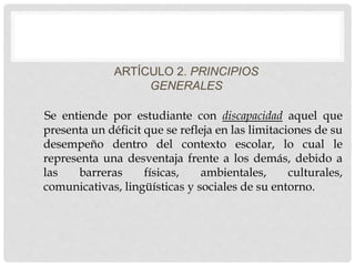 ARTÍCULO 2. PRINCIPIOS
GENERALES
Se entiende por estudiante con discapacidad aquel que
presenta un déficit que se refleja en las limitaciones de su
desempeño dentro del contexto escolar, lo cual le
representa una desventaja frente a los demás, debido a
las barreras físicas, ambientales, culturales,
comunicativas, lingüísticas y sociales de su entorno.
 