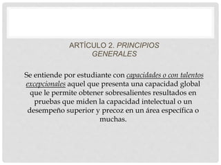 ARTÍCULO 2. PRINCIPIOS
GENERALES
Se entiende por estudiante con capacidades o con talentos
excepcionales aquel que presenta una capacidad global
que le permite obtener sobresalientes resultados en
pruebas que miden la capacidad intelectual o un
desempeño superior y precoz en un área específica o
muchas.
 