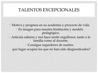 TALENTOS EXCEPCIONALES
• Motiva y progresa en su academia y proyecto de vida.
• Es imagen para nuestra Institución y modelo
pedagógico.
• Articula saberes y nos hace sentir orgullosos, tanto a la
familia como al docente.
• Consigue seguidores de sueños.
que lugar ocupan los que no han sido diagnosticados?
 