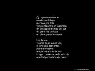 Ojo aposento abierto ojo detrás del ojo medito en la tela y me encuentro en la mirada en el espacio tiempo del ser en el ser-de-la-nada en el ser-para-la-muerte Leo la tela y como en el sueño veo el lenguaje del tiempo poema onirismo magia pintada es la tela imagen universal de la infancia otredad permutada del dolor La Mirada de la Tela 
