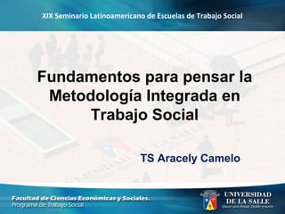 XIX Seminario Latinoamericano de Escuelas de Trabajo Social
Fundamentos para pensar la
Metodología Integrada en
Trabajo Social
TS Aracely Camelo
 