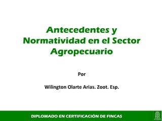 Antecedentes y Normatividad en el Sector Agropecuario DIPLOMADO EN CERTIFICACIÓN DE FINCAS Por Wilington Olarte Arias. Zoot. Esp. 