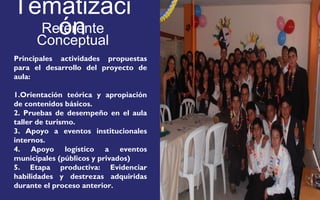 Tematizaci 
ón 
Referente 
Conceptual 
Principales actividades propuestas 
para el desarrollo del proyecto de 
aula: 
1.Orientación teórica y apropiación 
de contenidos básicos. 
2. Pruebas de desempeño en el aula 
taller de turismo. 
3. Apoyo a eventos institucionales 
internos. 
4. Apoyo logístico a eventos 
municipales (públicos y privados) 
5. Etapa productiva: Evidenciar 
habilidades y destrezas adquiridas 
durante el proceso anterior. 
FOTOGRAFIA 
AMPLIADA AL 
RECUADRO ROJO 
 