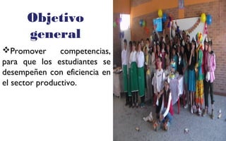 Objetivo 
general 
Promover competencias, 
para que los estudiantes se 
desempeñen con eficiencia en 
el sector productivo. 
FOTOGRAFIA 
AMPLIADA AL 
RECUADRO ROJO 
 