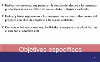  Facilitar herramientas que permitan la vinculación efectiva a los procesos 
productivos ya sea en calidad de emprendedor trabajador calificado. 
 Evaluar y hacer seguimiento a los procesos que se desarrollan dentro del 
proyecto con el fin de adaptarse a las nuevas realidades. 
 Confrontar los conocimientos, habilidades y competencias adquiridas en 
Objetivos específicos 
. 
el aula con el contexto real. 
 