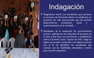 Indagación 
 Diagnóstico inicial: Los estudiantes que terminan 
su proceso de formación básica no evidencian un 
proyecto de vida estructurado que les permita 
desenvolverse productiva, social y 
autónomamente en la sociedad.. 
 Resultados de la evaluación de conocimientos 
previos aplicada por los docentes: El proyecto en 
su fase inicial hace una promoción y socialización 
sobre el turismo como “opción de vida”; luego se 
aplica una prueba vocacional y de saberes previos 
con el fin de identificar los estudiantes que 
cuentan con las habilidades, idoneidad e interés 
para el perfil requerido. 
FOTOGRAFIA 
AMPLIADA AL 
RECUADRO ROJO 
 