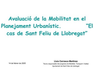 Avaluació de la Mobilitat en el Planejament Urbanístic.  “El cas de Sant Feliu de Llobregat” Lluís Carrasco Martínez Tècnic responsable del programa de Mobilitat, Transport i Vialitat Ajuntament de Sant Feliu de Llobregat 14 de febrer de 2005 