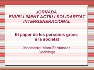 JORNADA
ENVELLIMENT ACTIU I SOLIDARITAT
     INTERGENERACIONAL


  El paper de les persones grans
            a la societat

      Montserrat Mora Fernàndez
              Sociòloga
 