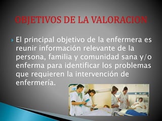  El principal objetivo de la enfermera es
reunir información relevante de la
persona, familia y comunidad sana y/o
enferma para identificar los problemas
que requieren la intervención de
enfermería.
 