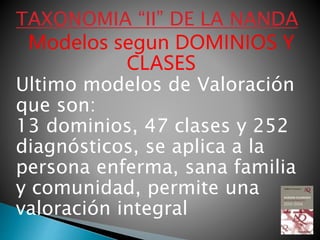TAXONOMIA “II” DE LA NANDA
Modelos segun DOMINIOS Y
CLASES
Ultimo modelos de Valoración
que son:
13 dominios, 47 clases y 252
diagnósticos, se aplica a la
persona enferma, sana familia
y comunidad, permite una
valoración integral
 