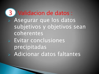 3.- Validacion de datos :
 Asegurar que los datos
subjetivos y objetivos sean
coherentes
 Evitar conclusiones
precipitadas
 Adicionar datos faltantes
3
 