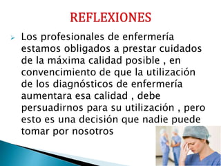 Los profesionales de enfermería
estamos obligados a prestar cuidados
de la máxima calidad posible , en
convencimiento de que la utilización
de los diagnósticos de enfermería
aumentara esa calidad , debe
persuadirnos para su utilización , pero
esto es una decisión que nadie puede
tomar por nosotros
 