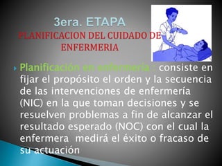  Planificación en enfermería : consiste en
fijar el propósito el orden y la secuencia
de las intervenciones de enfermería
(NIC) en la que toman decisiones y se
resuelven problemas a fin de alcanzar el
resultado esperado (NOC) con el cual la
enfermera medirá el éxito o fracaso de
su actuación
 