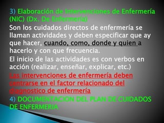 3) Elaboración de Intervenciones de Enfermería
(NIC) (Dx. De Enfermería)
Son los cuidados directos de enfermería se
llaman actividades y deben especificar que ay
que hacer, cuando, como, donde y quien a
hacerlo y con que frecuencia.
El inicio de las actividades es con verbos en
acción (realizar, enseñar, explicar, etc.)
Las intervenciones de enfermería deben
centrarse en el factor relacionado del
diagnostico de enfermería
4) DOCUMENTACION DEL PLAN DE CUIDADOS
DE ENFERMERIA
 