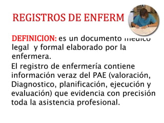 DEFINICION: es un documento medico
legal y formal elaborado por la
enfermera.
El registro de enfermería contiene
información veraz del PAE (valoración,
Diagnostico, planificación, ejecución y
evaluación) que evidencia con precisión
toda la asistencia profesional.
 