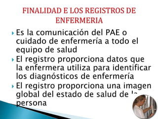  Es la comunicación del PAE o
cuidado de enfermería a todo el
equipo de salud
 El registro proporciona datos que
la enfermera utiliza para identificar
los diagnósticos de enfermería
 El registro proporciona una imagen
global del estado de salud de la
persona
 