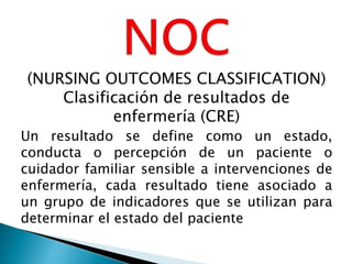 (NURSING OUTCOMES CLASSIFICATION)
Clasificación de resultados de
enfermería (CRE)
Un resultado se define como un estado,
conducta o percepción de un paciente o
cuidador familiar sensible a intervenciones de
enfermería, cada resultado tiene asociado a
un grupo de indicadores que se utilizan para
determinar el estado del paciente
 