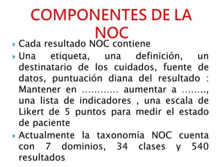  Cada resultado NOC contiene
 Una etiqueta, una definición, un
destinatario de los cuidados, fuente de
datos, puntuación diana del resultado :
Mantener en ………… aumentar a ……..,
una lista de indicadores , una escala de
Likert de 5 puntos para medir el estado
de paciente
 Actualmente la taxonomía NOC cuenta
con 7 dominios, 34 clases y 540
resultados
 