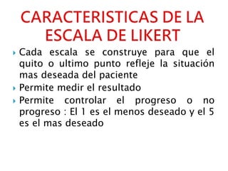  Cada escala se construye para que el
quito o ultimo punto refleje la situación
mas deseada del paciente
 Permite medir el resultado
 Permite controlar el progreso o no
progreso : El 1 es el menos deseado y el 5
es el mas deseado
 