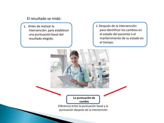 El resultado se mide:
Antes de realizar la
intervención: para establecer
una puntuación basal del
resultado elegido.
2. Después de la intervención:
para identificar los cambios en
el estado del paciente o el
mantenimiento de su estado en
el tiempo.
1.
La puntuación de
cambio
Diferencia entre la puntuación basal y la
puntuación después de la intervención
 