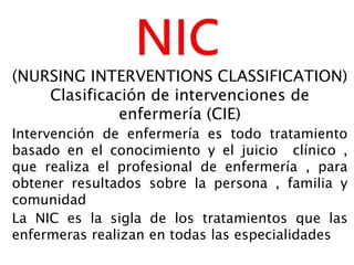 (NURSING INTERVENTIONS CLASSIFICATION)
Clasificación de intervenciones de
enfermería (CIE)
Intervención de enfermería es todo tratamiento
basado en el conocimiento y el juicio clínico ,
que realiza el profesional de enfermería , para
obtener resultados sobre la persona , familia y
comunidad
La NIC es la sigla de los tratamientos que las
enfermeras realizan en todas las especialidades
 