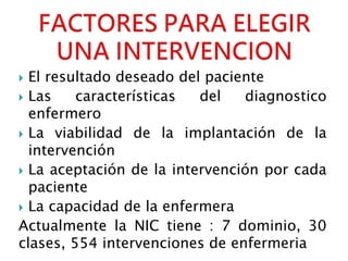  El resultado deseado del paciente
 Las características del diagnostico
enfermero
 La viabilidad de la implantación de la
intervención
 La aceptación de la intervención por cada
paciente
 La capacidad de la enfermera
Actualmente la NIC tiene : 7 dominio, 30
clases, 554 intervenciones de enfermeria
 