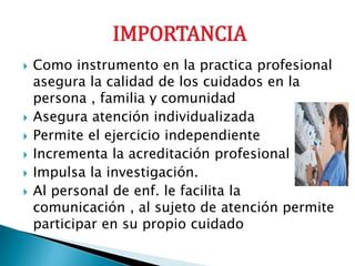 IMPORTANCIA
 Como instrumento en la practica profesional
asegura la calidad de los cuidados en la
persona , familia y comunidad
 Asegura atención individualizada
 Permite el ejercicio independiente
 Incrementa la acreditación profesional
 Impulsa la investigación.
 Al personal de enf. le facilita la
comunicación , al sujeto de atención permite
participar en su propio cuidado
 